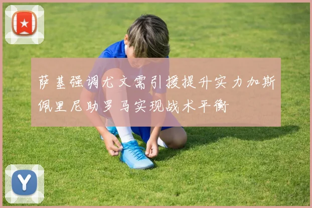 萨基强调尤文需引援提升实力加斯佩里尼助罗马实现战术平衡