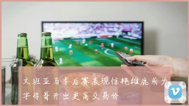 文班亚马季后赛表现惊艳雄鹿或为字母哥开出更高交易价