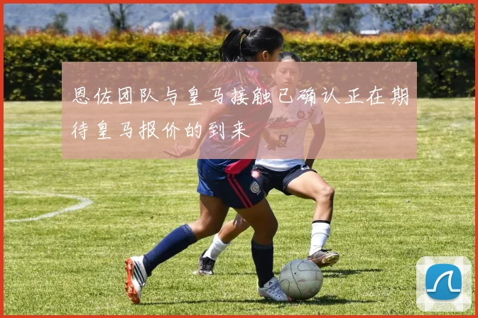 恩佐团队与皇马接触已确认正在期待皇马报价的到来