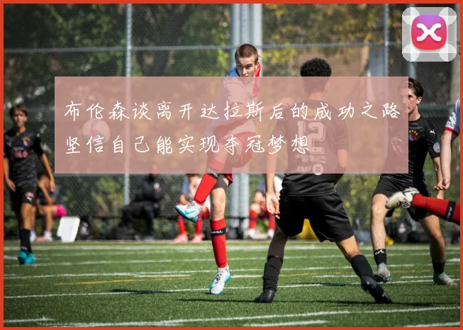 布伦森谈离开达拉斯后的成功之路坚信自己能实现夺冠梦想