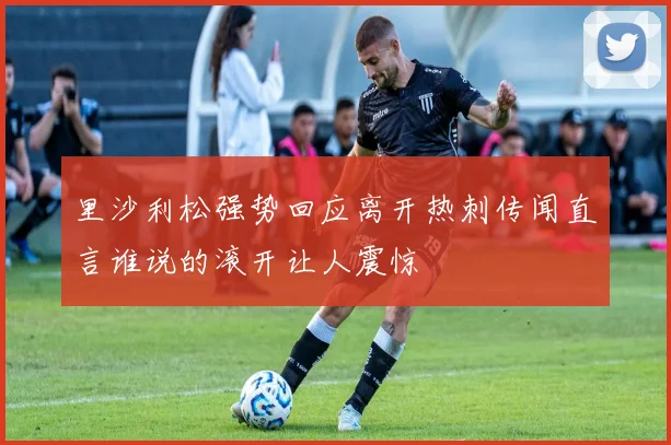 里沙利松强势回应离开热刺传闻直言谁说的滚开让人震惊