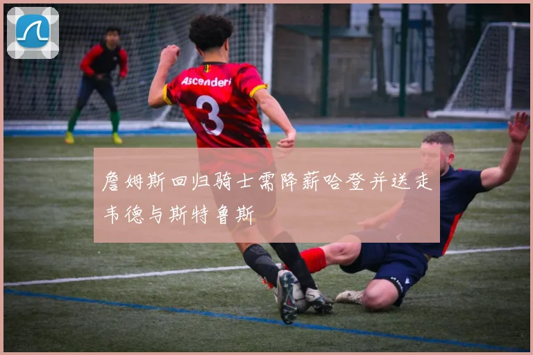 詹姆斯回归骑士需降薪哈登并送走韦德与斯特鲁斯