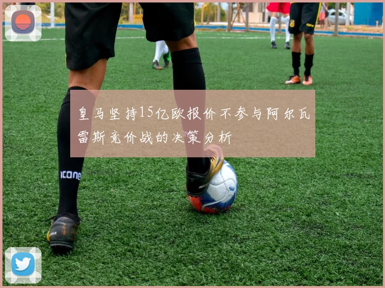 皇马坚持15亿欧报价不参与阿尔瓦雷斯竞价战的决策分析