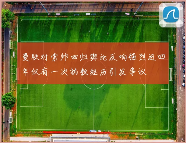 曼联对索帅回归舆论反响强烈近四年仅有一次执教经历引发争议