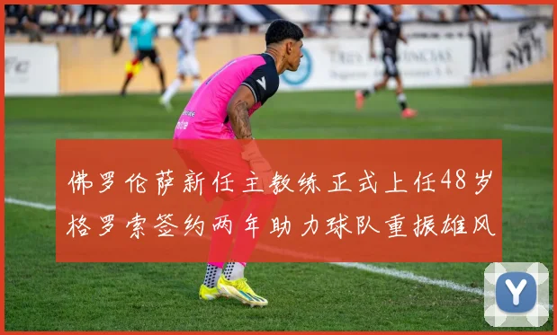 佛罗伦萨新任主教练正式上任48岁格罗索签约两年助力球队重振雄风