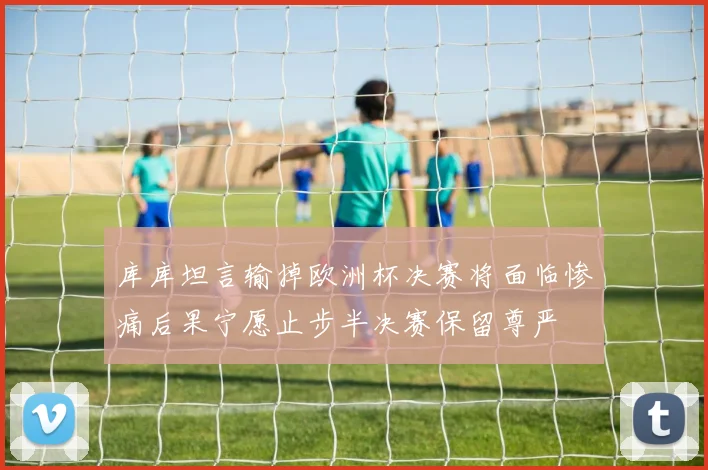库库坦言输掉欧洲杯决赛将面临惨痛后果宁愿止步半决赛保留尊严