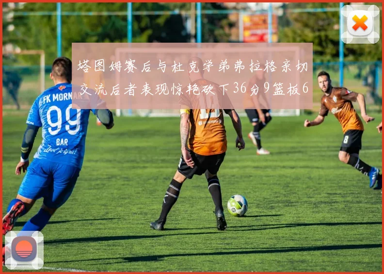 塔图姆赛后与杜克学弟弗拉格亲切交流后者表现惊艳砍下36分9篮板6助攻
