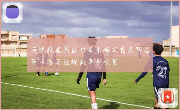 英媒报道图赫尔尚未确定首发阵容萨卡与马杜埃凯争夺位置