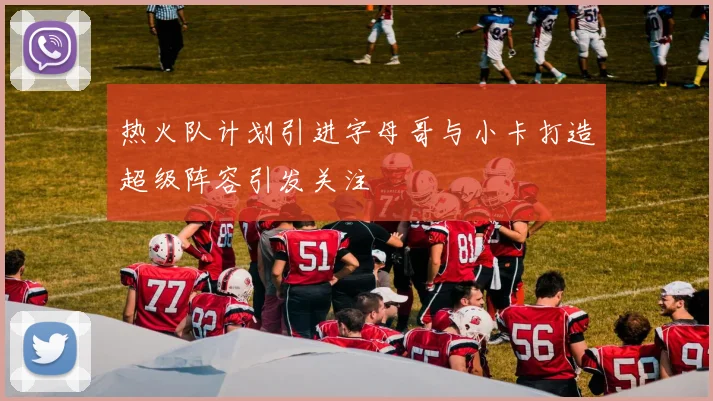 热火队计划引进字母哥与小卡打造超级阵容引发关注