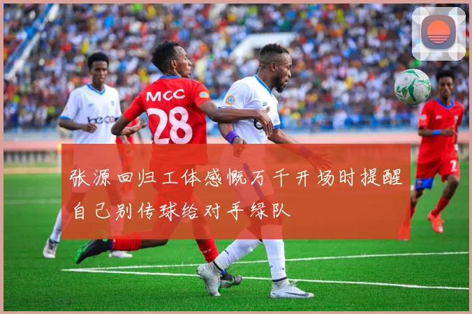 张源回归工体感慨万千开场时提醒自己别传球给对手绿队