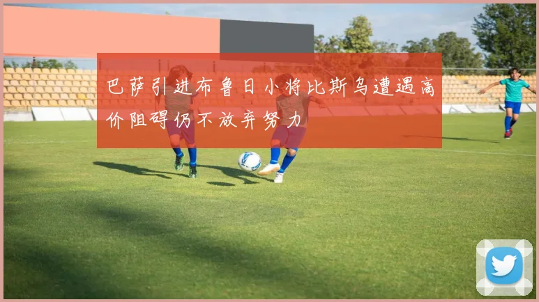 巴萨引进布鲁日小将比斯乌遭遇高价阻碍仍不放弃努力