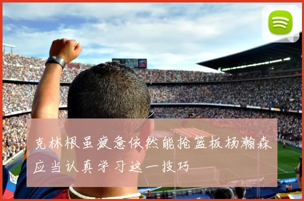 克林根虽疲惫依然能抢篮板杨瀚森应当认真学习这一技巧