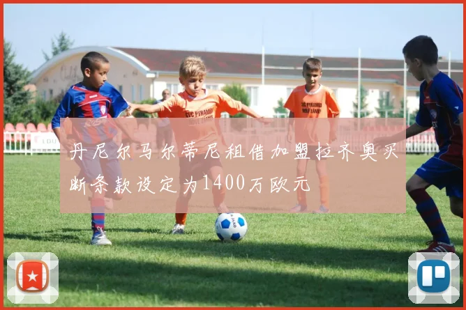 丹尼尔马尔蒂尼租借加盟拉齐奥买断条款设定为1400万欧元