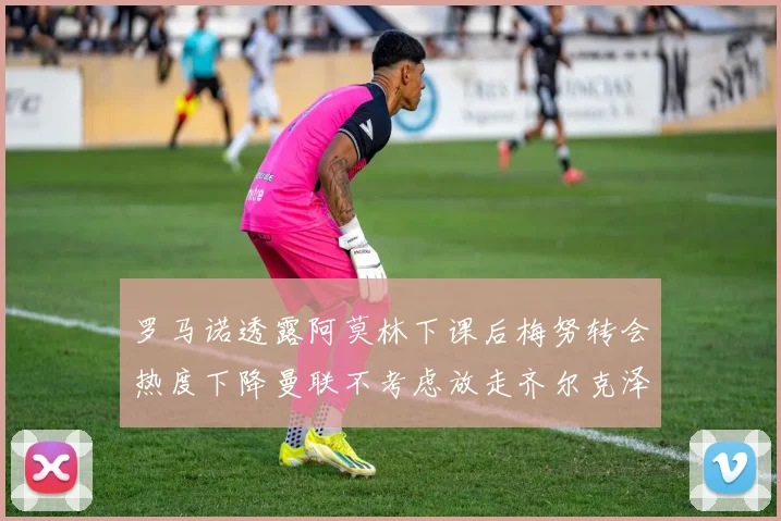 罗马诺透露阿莫林下课后梅努转会热度下降曼联不考虑放走齐尔克泽