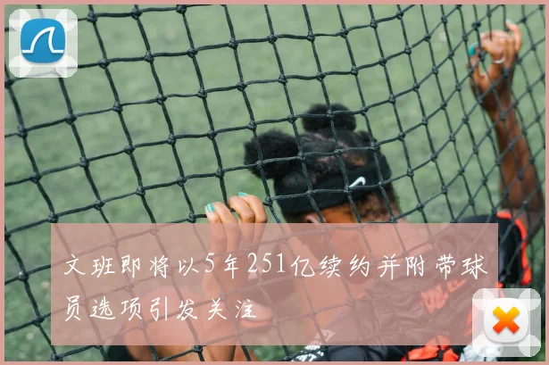 文班即将以5年251亿续约并附带球员选项引发关注