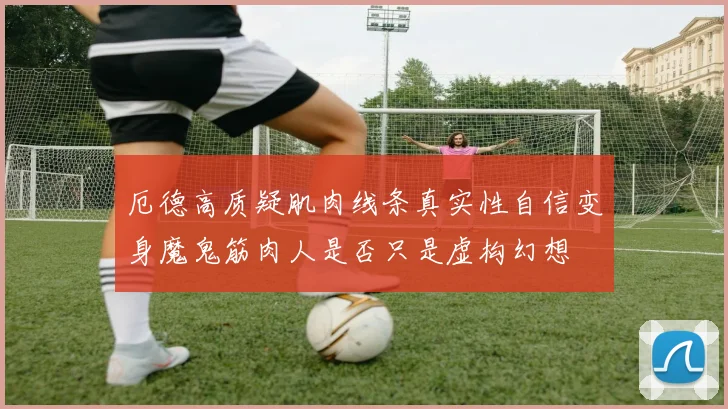 厄德高质疑肌肉线条真实性自信变身魔鬼筋肉人是否只是虚构幻想