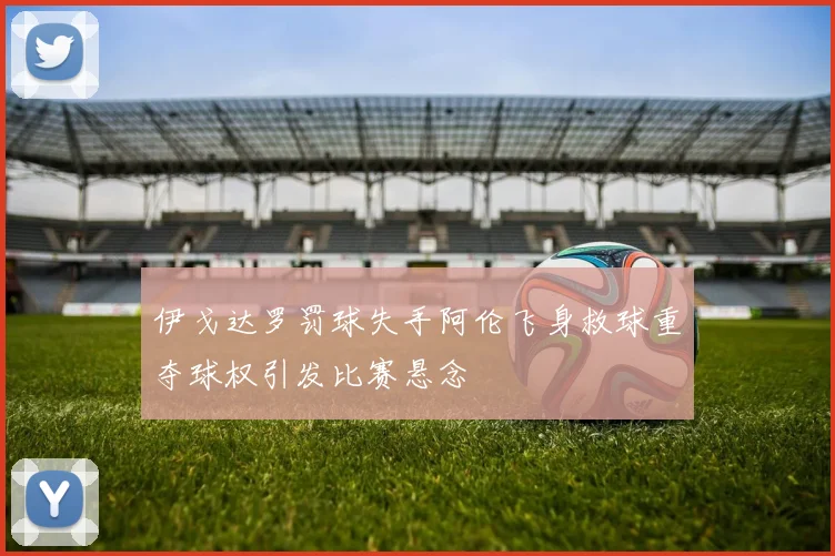 伊戈达罗罚球失手阿伦飞身救球重夺球权引发比赛悬念