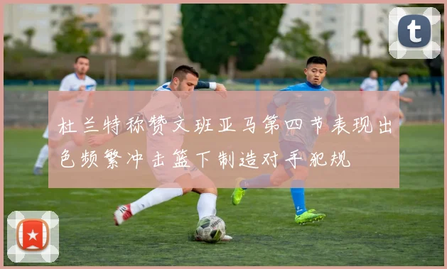 杜兰特称赞文班亚马第四节表现出色频繁冲击篮下制造对手犯规