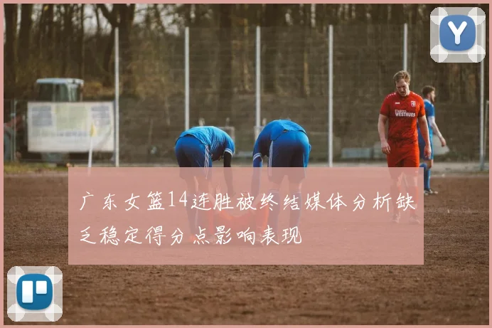 广东女篮14连胜被终结媒体分析缺乏稳定得分点影响表现
