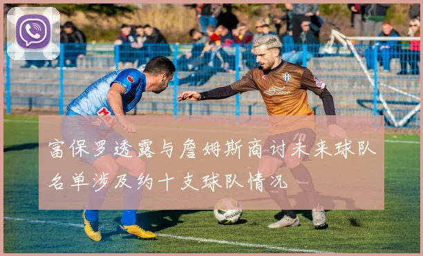 富保罗透露与詹姆斯商讨未来球队名单涉及约十支球队情况