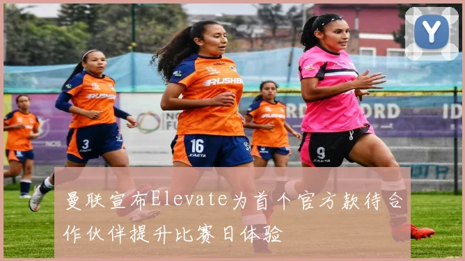 曼联宣布Elevate为首个官方款待合作伙伴提升比赛日体验