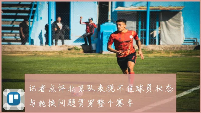 记者点评北京队表现不佳球员状态与轮换问题贯穿整个赛季